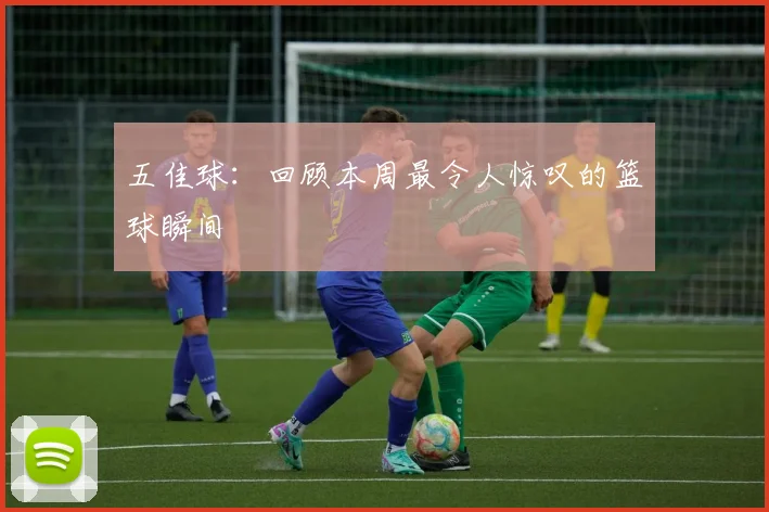 五佳球：回顾本周最令人惊叹的篮球瞬间