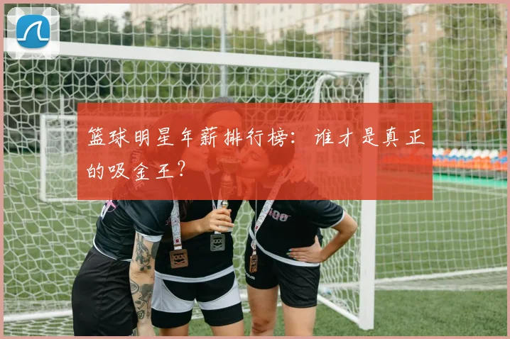 篮球明星年薪排行榜：谁才是真正的吸金王？