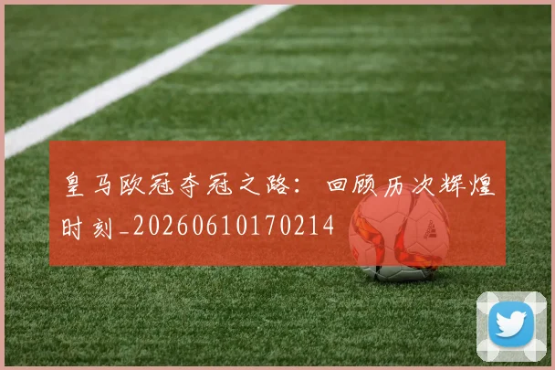 皇马欧冠夺冠之路:回顾历次辉煌时刻_20260610170214