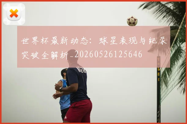 世界杯最新动态:球星表现与纪录突破全解析_20260526125646