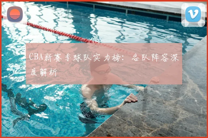 CBA新赛季球队实力榜：各队阵容深度解析