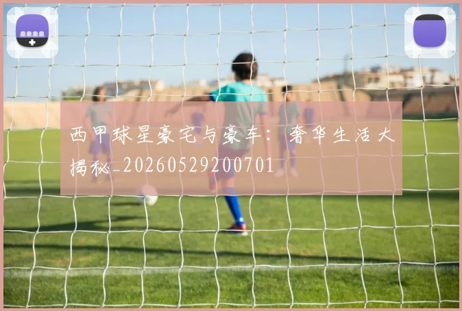 西甲球星豪宅与豪车：奢华生活大揭秘_20260529200701