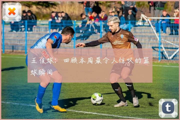 五佳球：回顾本周最令人惊叹的篮球瞬间