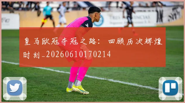 皇马欧冠夺冠之路:回顾历次辉煌时刻_20260610170214
